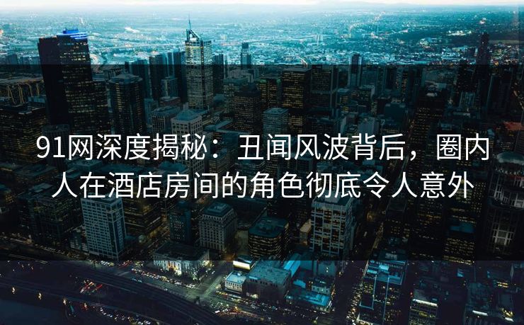 91网深度揭秘:丑闻风波背后,圈内人在酒店房间的角色彻底令人意外 91网深度揭秘:丑闻风波背后,圈内人在酒店房间的角色彻底令人意外