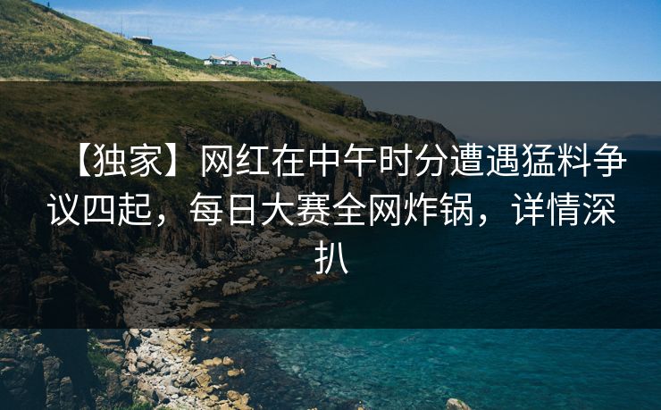 【独家】网红在中午时分遭遇猛料争议四起，每日大赛全网炸锅，详情深扒