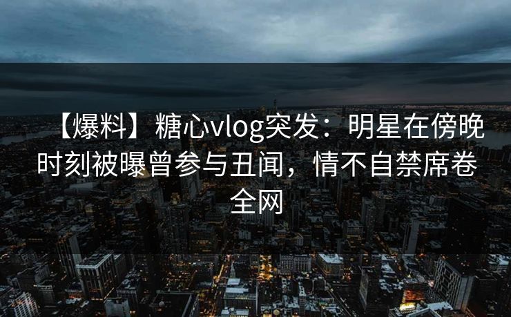 【爆料】糖心vlog突发：明星在傍晚时刻被曝曾参与丑闻，情不自禁席卷全网