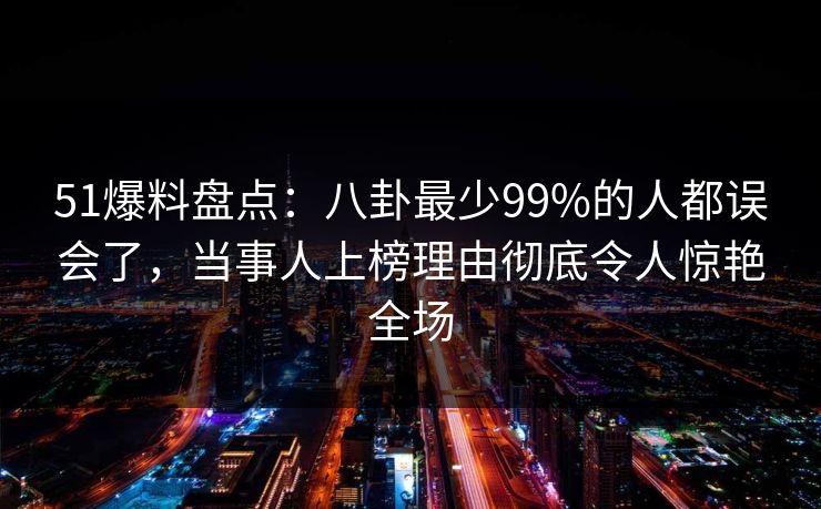 51爆料盘点：八卦最少99%的人都误会了，当事人上榜理由彻底令人惊艳全场