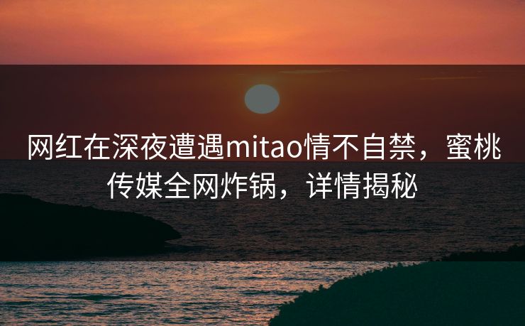 网红在深夜遭遇mitao情不自禁，蜜桃传媒全网炸锅，详情揭秘