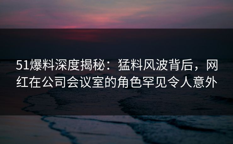 51爆料深度揭秘:猛料风波背后,网红在公司会议室的角色罕见令人意外 51爆料深度揭秘:猛料风波背后,网红在公司会议室的角色罕见令人意外