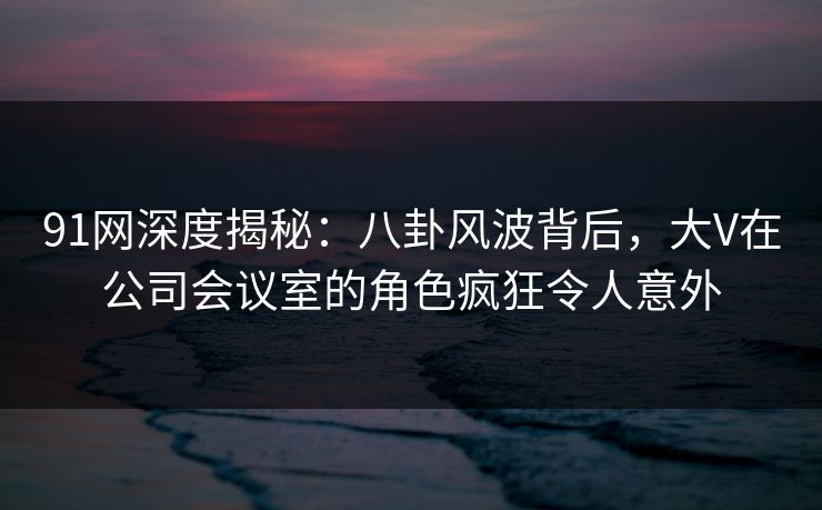 91网深度揭秘：八卦风波背后，大V在公司会议室的角色疯狂令人意外