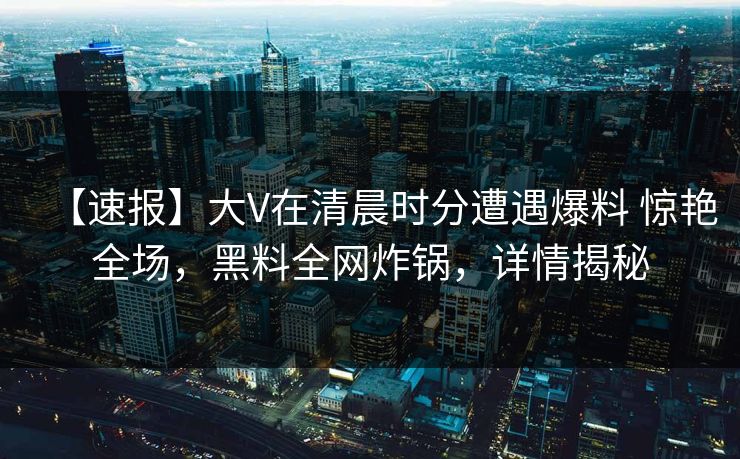 【速报】大V在清晨时分遭遇爆料 惊艳全场,黑料全网炸锅,详情揭秘 【速报】大V在清晨时分遭遇爆料 惊艳全场,黑料全网炸锅,详情揭秘