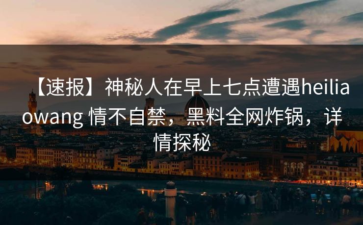 【速报】神秘人在早上七点遭遇heiliaowang 情不自禁,黑料全网炸锅,详情探秘 【速报】神秘人在早上七点遭遇heiliaowang 情不自禁,黑料全网炸锅,详情探秘