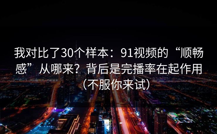我对比了30个样本：91视频的“顺畅感”从哪来？背后是完播率在起作用（不服你来试）