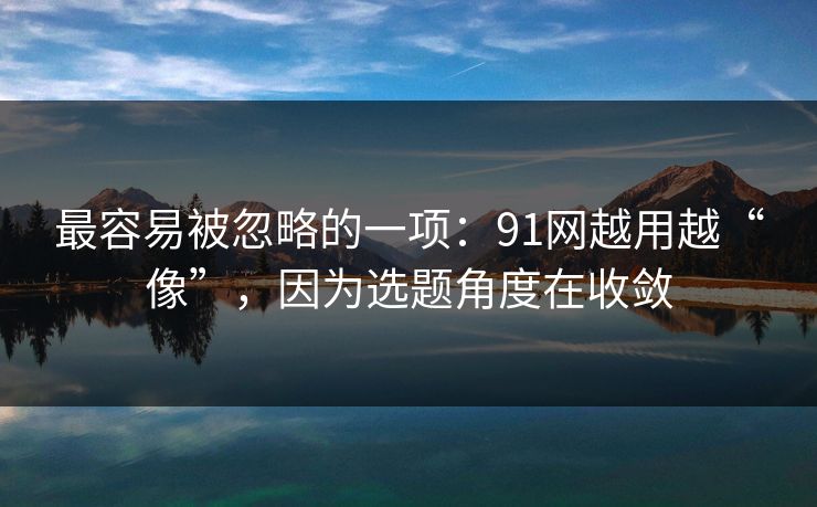 最容易被忽略的一项:91网越用越“像”,因为选题角度在收敛 最容易被忽略的一项:91网越用越“像”,因为选题角度在收敛