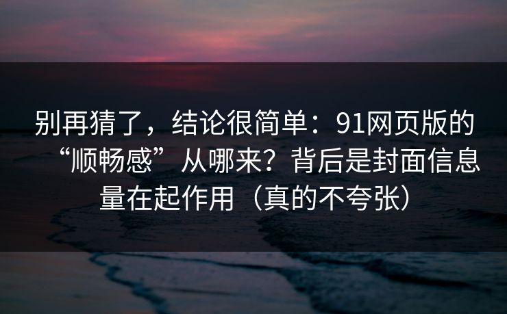 别再猜了，结论很简单：91网页版的“顺畅感”从哪来？背后是封面信息量在起作用（真的不夸张）