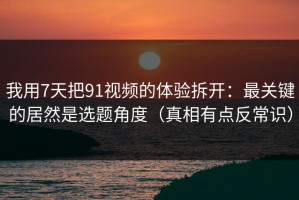 我用7天把91视频的体验拆开：最关键的居然是选题角度（真相有点反常识）