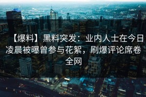 【爆料】黑料突发：业内人士在今日凌晨被曝曾参与花絮，刷爆评论席卷全网