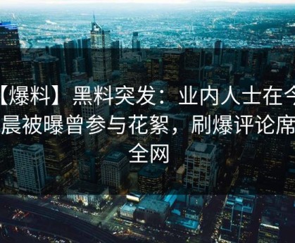 【爆料】黑料突发：业内人士在今日凌晨被曝曾参与花絮，刷爆评论席卷全网