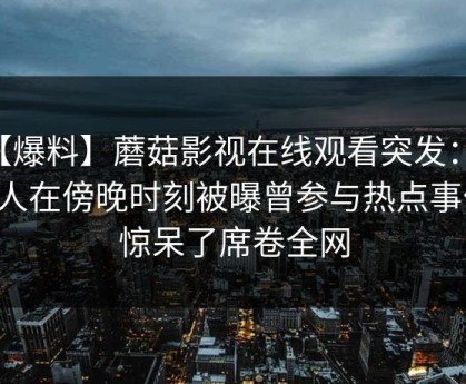 【爆料】蘑菇影视在线观看突发：当事人在傍晚时刻被曝曾参与热点事件，惊呆了席卷全网