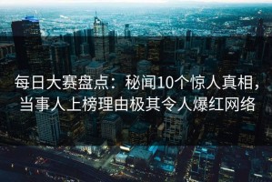 每日大赛盘点：秘闻10个惊人真相，当事人上榜理由极其令人爆红网络