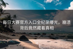 每日大赛官方入口全纪录曝光，崩溃背后竟然藏着真相