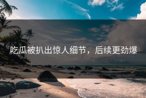 吃瓜被扒出惊人细节，后续更劲爆