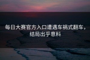 每日大赛官方入口遭遇车祸式翻车，结局出乎意料