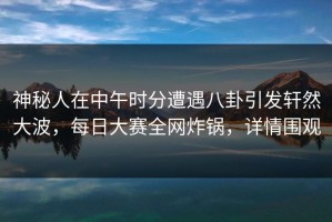 神秘人在中午时分遭遇八卦引发轩然大波，每日大赛全网炸锅，详情围观