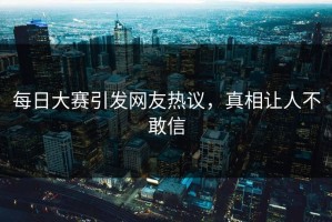 每日大赛引发网友热议，真相让人不敢信