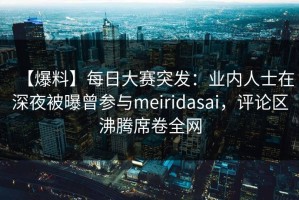 【爆料】每日大赛突发：业内人士在深夜被曝曾参与meiridasai，评论区沸腾席卷全网