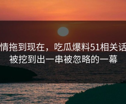 事情拖到现在，吃瓜爆料51相关话题被挖到出一串被忽略的一幕