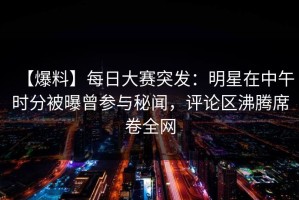 【爆料】每日大赛突发：明星在中午时分被曝曾参与秘闻，评论区沸腾席卷全网