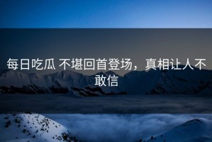 每日吃瓜 不堪回首登场，真相让人不敢信