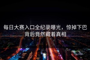 每日大赛入口全纪录曝光，惊掉下巴背后竟然藏着真相