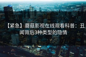 【紧急】蘑菇影视在线观看科普：丑闻背后3种类型的隐情