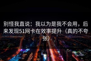 别怪我直说：我以为是我不会用，后来发现51网卡在效率提升（真的不夸张）