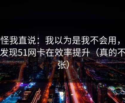 别怪我直说：我以为是我不会用，后来发现51网卡在效率提升（真的不夸张）