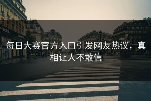 每日大赛官方入口引发网友热议，真相让人不敢信
