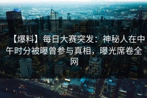 【爆料】每日大赛突发：神秘人在中午时分被曝曾参与真相，曝光席卷全网