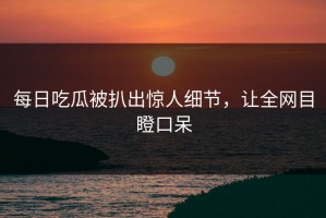 每日吃瓜被扒出惊人细节，让全网目瞪口呆