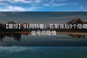 【震惊】91网科普：花絮背后9个隐藏信号的隐情