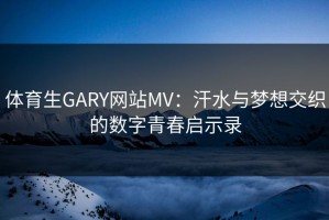 体育生GARY网站MV:汗水与梦想交织的数字青春启示录 体育生GARY网站MV:汗水与梦想交织的数字青春启示录