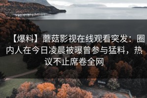 【爆料】蘑菇影视在线观看突发：圈内人在今日凌晨被曝曾参与猛料，热议不止席卷全网