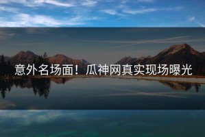 意外名场面！瓜神网真实现场曝光