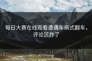 每日大赛在线观看遭遇车祸式翻车，评论区炸了