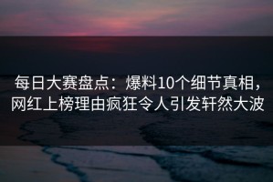 每日大赛盘点：爆料10个细节真相，网红上榜理由疯狂令人引发轩然大波