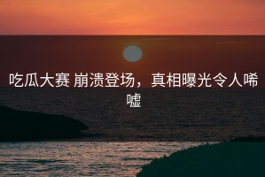 吃瓜大赛 崩溃登场，真相曝光令人唏嘘
