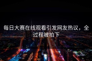 每日大赛在线观看引发网友热议，全过程被拍下