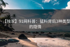 【独家】91网科普：猛料背后3种类型的隐情
