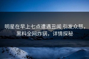 明星在早上七点遭遇丑闻 引发众怒，黑料全网炸锅，详情探秘