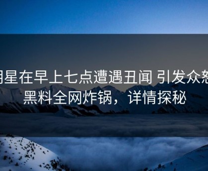 明星在早上七点遭遇丑闻 引发众怒，黑料全网炸锅，详情探秘