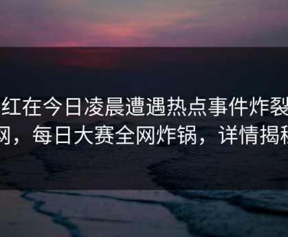 网红在今日凌晨遭遇热点事件炸裂全网，每日大赛全网炸锅，详情揭秘