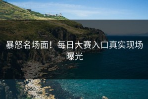 暴怒名场面！每日大赛入口真实现场曝光
