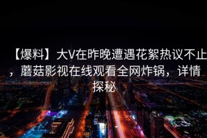 【爆料】大V在昨晚遭遇花絮热议不止，蘑菇影视在线观看全网炸锅，详情探秘