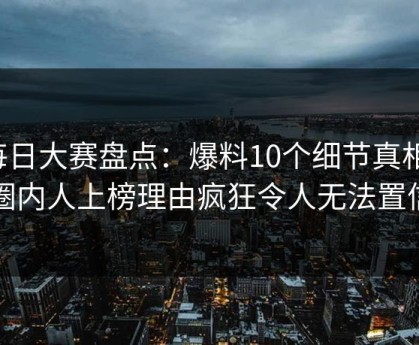 每日大赛盘点：爆料10个细节真相，圈内人上榜理由疯狂令人无法置信