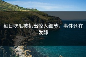 每日吃瓜被扒出惊人细节，事件还在发酵