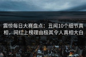 震惊每日大赛盘点：丑闻10个细节真相，网红上榜理由极其令人真相大白